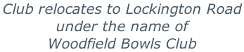Club relocates to Lockington Road  under the name of Woodfield Bowls Club